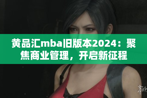 黄品汇mba旧版本2024：聚焦商业管理，开启新征程