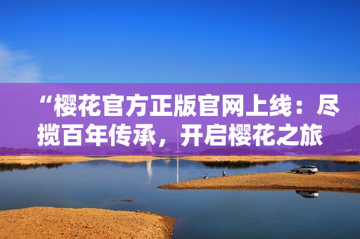 “樱花官方正版官网上线：尽揽百年传承，开启樱花之旅！”