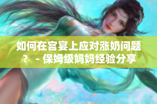 如何在宫宴上应对涨奶问题？ - 保姆级妈妈经验分享