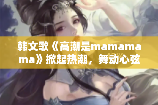 韩文歌《高潮是mamamama》掀起热潮，舞动心弦！