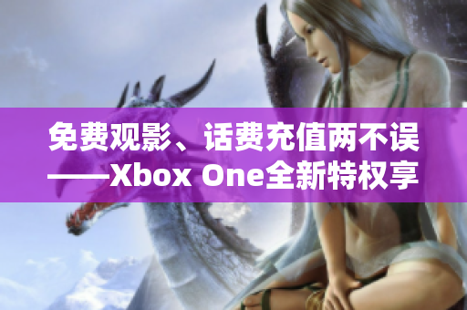 免费观影、话费充值两不误——Xbox One全新特权享不停