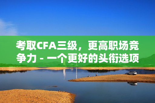 考取CFA三级，更高职场竞争力 - 一个更好的头衔选项