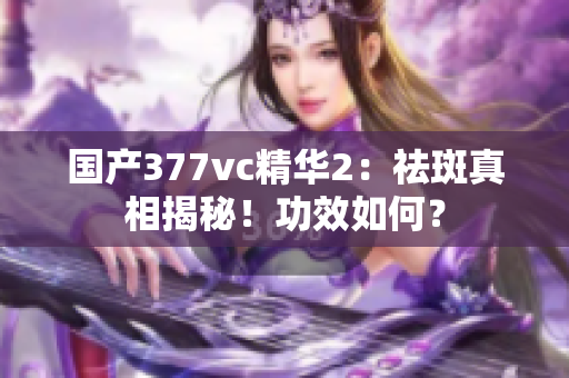 国产377vc精华2：祛斑真相揭秘！功效如何？