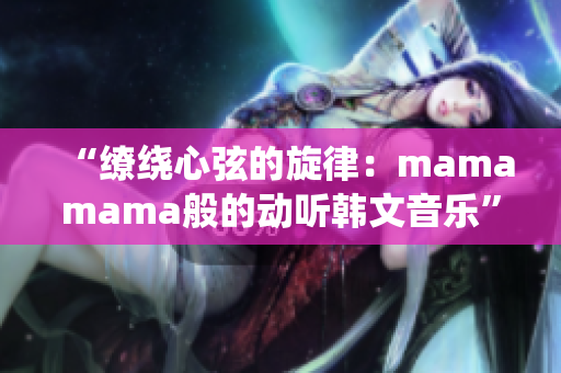 “缭绕心弦的旋律：mamamama般的动听韩文音乐”