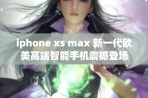 iphone xs max 新一代欧美高端智能手机震撼登场