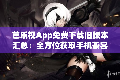 芭乐视App免费下载旧版本汇总：全方位获取手机兼容版本(1)