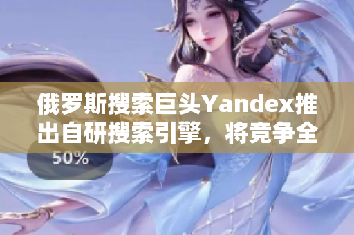 俄罗斯搜索巨头Yandex推出自研搜索引擎，将竞争全球市场