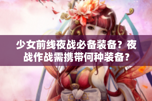 少女前线夜战必备装备？夜战作战需携带何种装备？