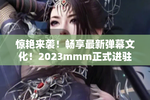 惊艳来袭！畅享最新弹幕文化！2023mmm正式进驻B站！