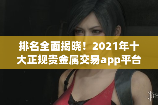 排名全面揭晓！2021年十大正规贵金属交易app平台汇总！