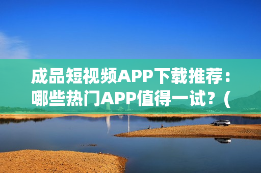 成品短视频APP下载推荐：哪些热门APP值得一试？(1)