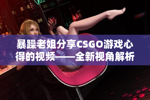 暴躁老姐分享CSGO游戏心得的视频——全新视角解析CSGO操作技巧