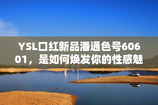 YSL口红新品潘通色号60601，是如何焕发你的性感魅力？