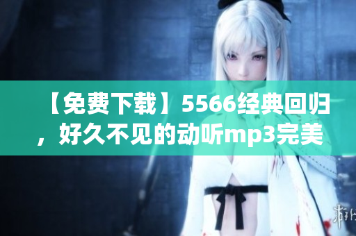 【免费下载】5566经典回归，好久不见的动听mp3完美重温！