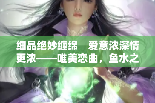 细品绝妙缠绵　爱意浓深情更浓——唯美恋曲，鱼水之欢再现