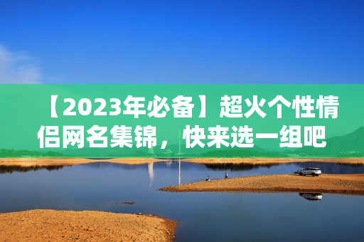 【2023年必备】超火个性情侣网名集锦，快来选一组吧！