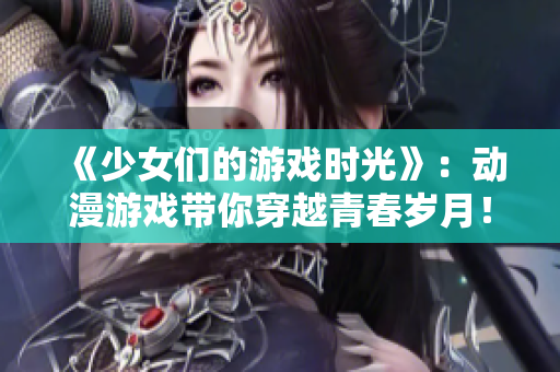 《少女们的游戏时光》：动漫游戏带你穿越青春岁月！