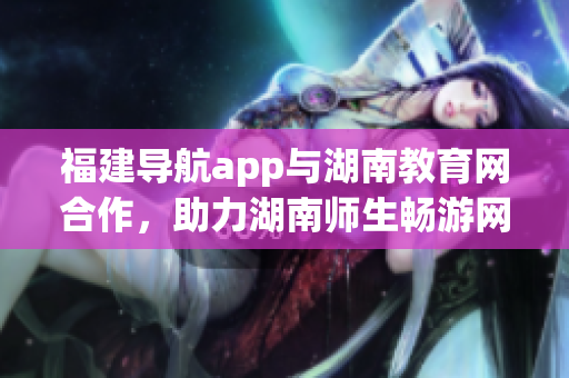 福建导航app与湖南教育网合作，助力湖南师生畅游网络世界