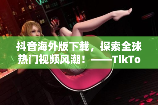 抖音海外版下载，探索全球热门视频风潮！——TikTok国际版推荐