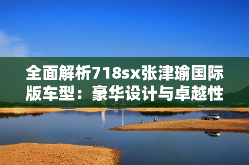 全面解析718sx张津瑜国际版车型：豪华设计与卓越性能的完美融合