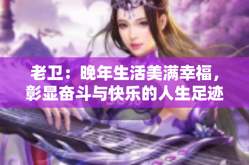 老卫：晚年生活美满幸福，彰显奋斗与快乐的人生足迹