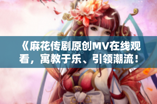 《麻花传剧原创MV在线观看，寓教于乐、引领潮流！》