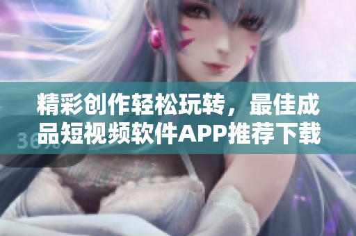 精彩创作轻松玩转，最佳成品短视频软件APP推荐下载