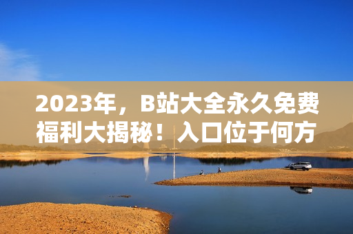 2023年，B站大全永久免费福利大揭秘！入口位于何方？