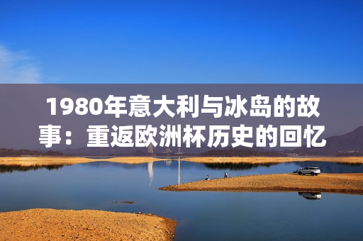 1980年意大利与冰岛的故事：重返欧洲杯历史的回忆