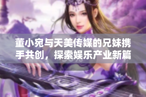 董小宛与天美传媒的兄妹携手共创，探索娱乐产业新篇章