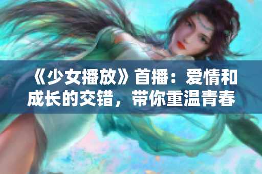 《少女播放》首播：爱情和成长的交错，带你重温青春的懵懂岁月！