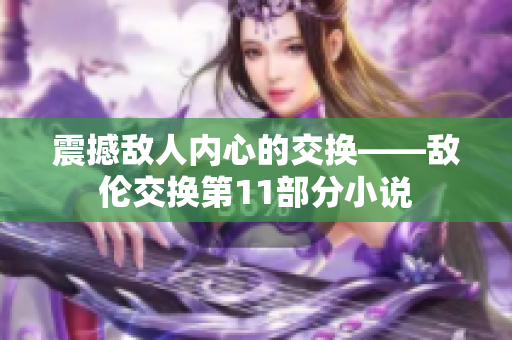 震撼敌人内心的交换——敌伦交换第11部分小说