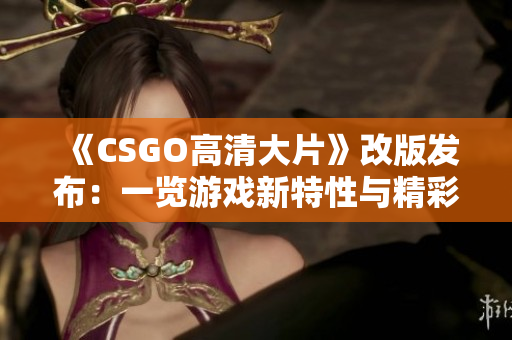 《CSGO高清大片》改版发布：一览游戏新特性与精彩镜头