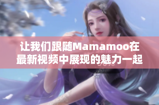 让我们跟随Mamamoo在最新视频中展现的魅力一起感动吧！