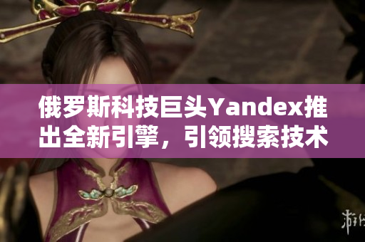 俄罗斯科技巨头Yandex推出全新引擎，引领搜索技术新潮流