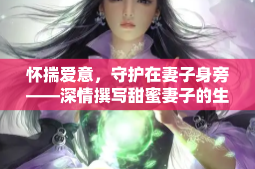 怀揣爱意，守护在妻子身旁——深情撰写甜蜜妻子的生活点滴的文章