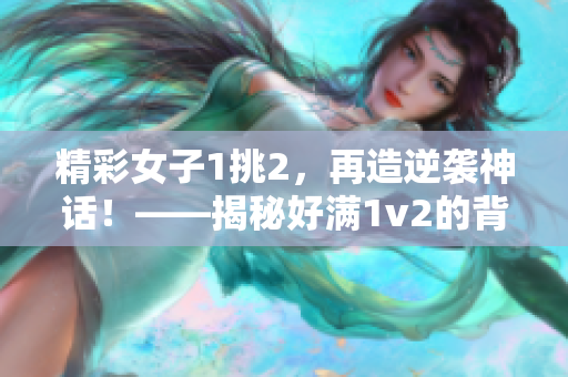 精彩女子1挑2，再造逆袭神话！——揭秘好满1v2的背后故事