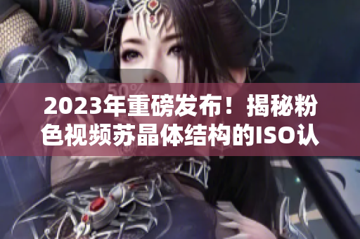 2023年重磅发布！揭秘粉色视频苏晶体结构的ISO认证