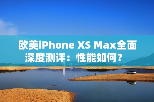 欧美iPhone XS Max全面深度测评：性能如何？ 