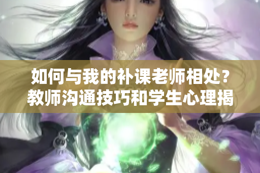 如何与我的补课老师相处？教师沟通技巧和学生心理揭秘