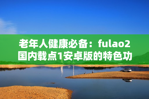 老年人健康必备：fulao2国内载点1安卓版的特色功能和优势