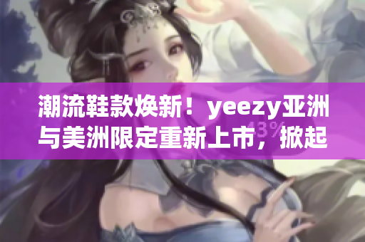 潮流鞋款焕新！yeezy亚洲与美洲限定重新上市，掀起潮流狂潮