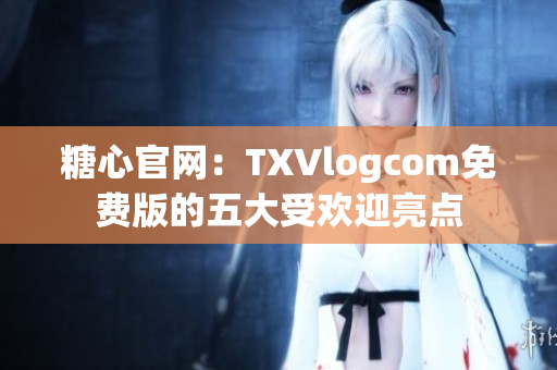 糖心官网：TXVlogcom免费版的五大受欢迎亮点