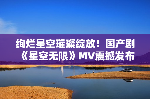 绚烂星空璀璨绽放！国产剧《星空无限》MV震撼发布！