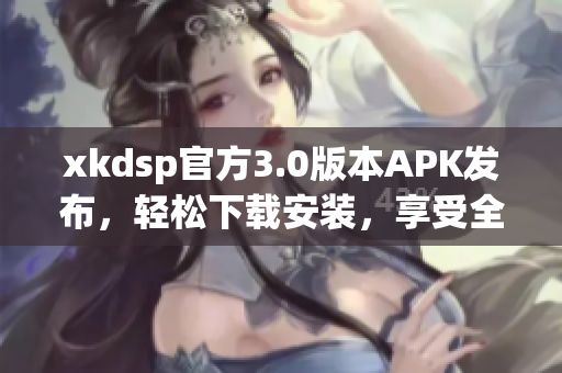 xkdsp官方3.0版本APK发布，轻松下载安装，享受全新体验