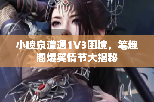 小喷泉遭遇1V3困境，笔趣阁爆笑情节大揭秘