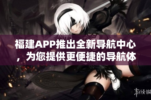 福建APP推出全新导航中心，为您提供更便捷的导航体验