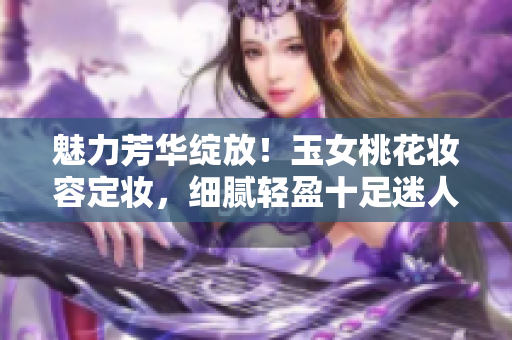 魅力芳华绽放！玉女桃花妆容定妆，细腻轻盈十足迷人