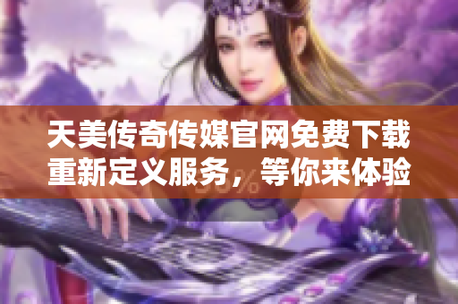 天美传奇传媒官网免费下载重新定义服务，等你来体验