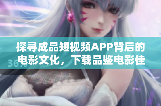 探寻成品短视频APP背后的电影文化，下载品鉴电影佳作